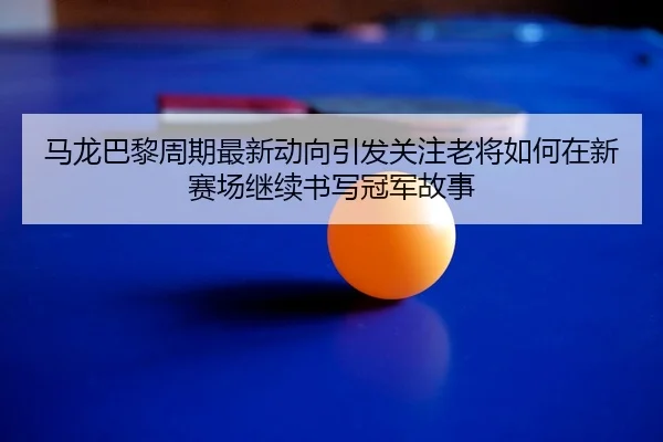 马龙巴黎周期最新动向引发关注老将如何在新赛场继续书写冠军故事